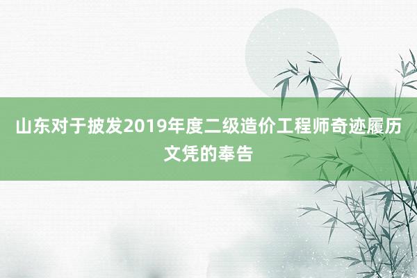 山东对于披发2019年度二级造价工程师奇迹履历文凭的奉告