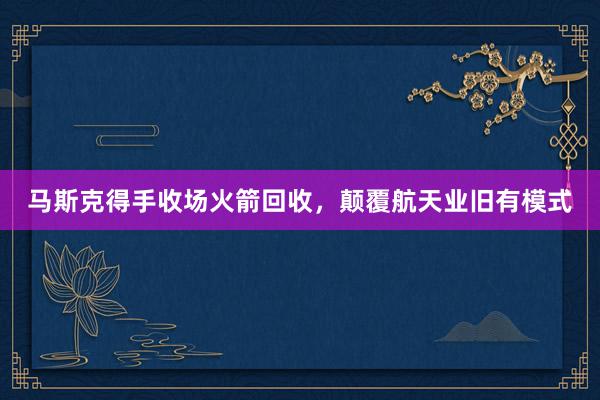 马斯克得手收场火箭回收，颠覆航天业旧有模式